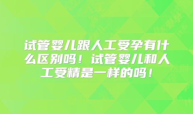 试管婴儿跟人工受孕有什么区别吗！试管婴儿和人工受精是一样的吗！