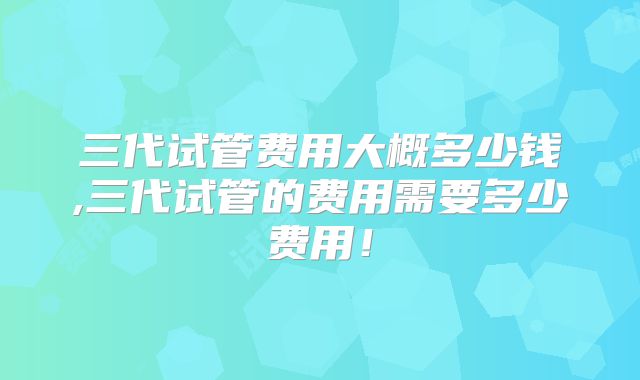 三代试管费用大概多少钱,三代试管的费用需要多少费用!