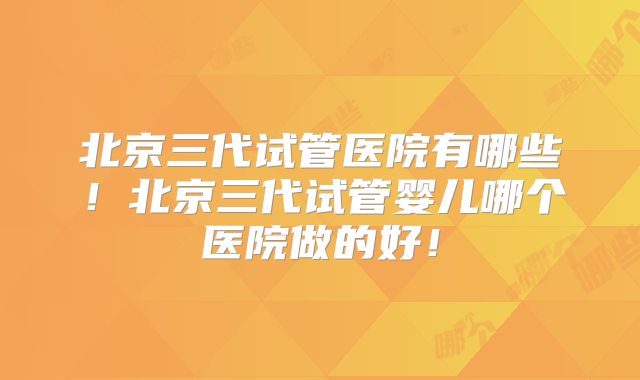 北京三代试管医院有哪些！北京三代试管婴儿哪个医院做的好！