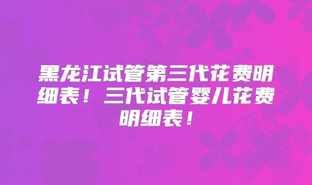 黑龙江试管第三代花费明细表！三代试管婴儿花费明细表！