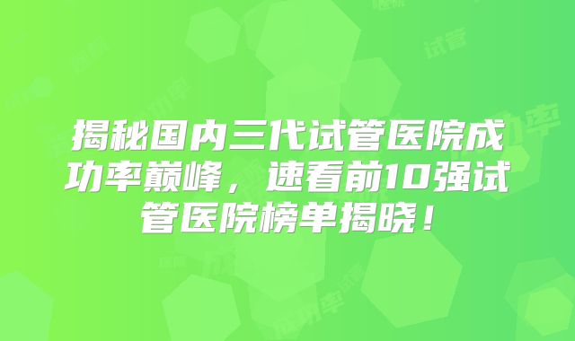 揭秘国内三代试管医院成功率巅峰，速看前10强试管医院榜单揭晓！