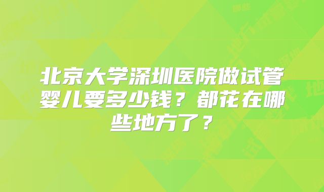 北京大学深圳医院做试管婴儿要多少钱?都花在哪些地方了?