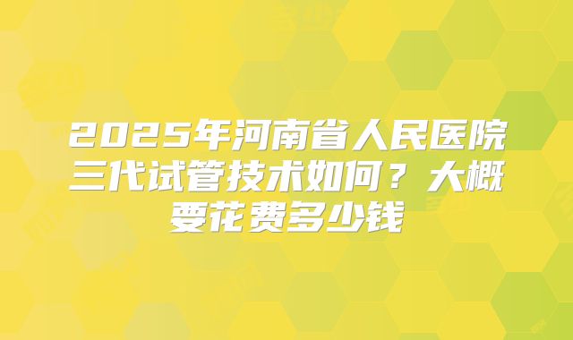 2025年河南省人民医院三代试管技术如何?大概要花费多少钱