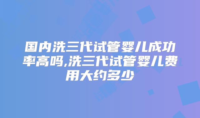 国内洗三代试管婴儿成功率高吗,洗三代试管婴儿费用大约多少