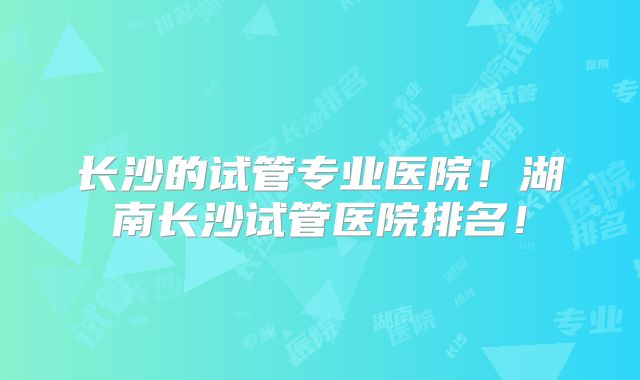长沙的试管专业医院!湖南长沙试管医院排名!