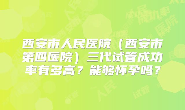 西安市人民医院（西安市第四医院）三代试管成功率有多高？能够怀孕吗？