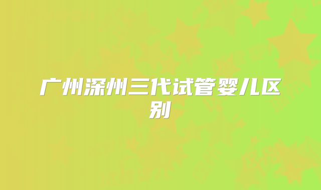 广州深州三代试管婴儿区别