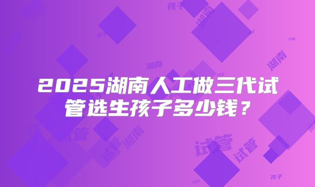 2025湖南人工做三代试管选生孩子多少钱？