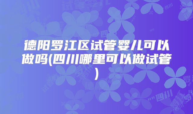 德阳罗江区试管婴儿可以做吗(四川哪里可以做试管)