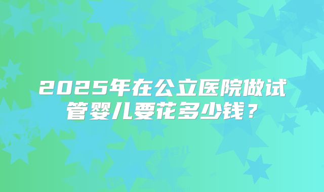 2025年在公立医院做试管婴儿要花多少钱？