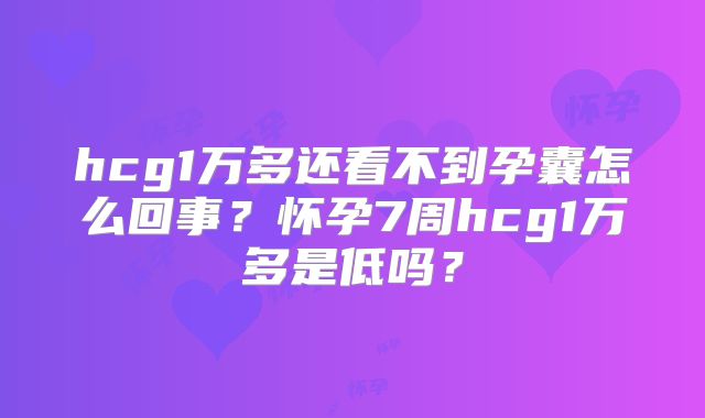 hcg1万多还看不到孕囊怎么回事？怀孕7周hcg1万多是低吗？