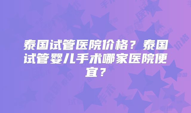 泰国试管医院价格？泰国试管婴儿手术哪家医院便宜？