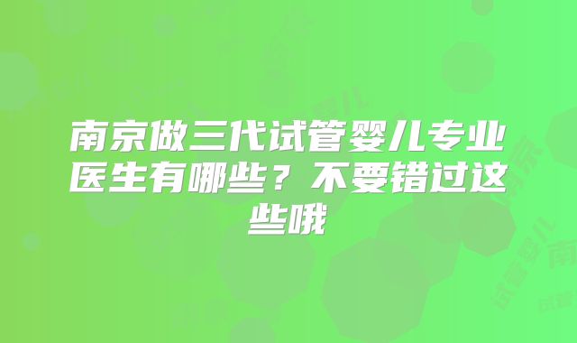 南京做三代试管婴儿专业医生有哪些?不要错过这些哦
