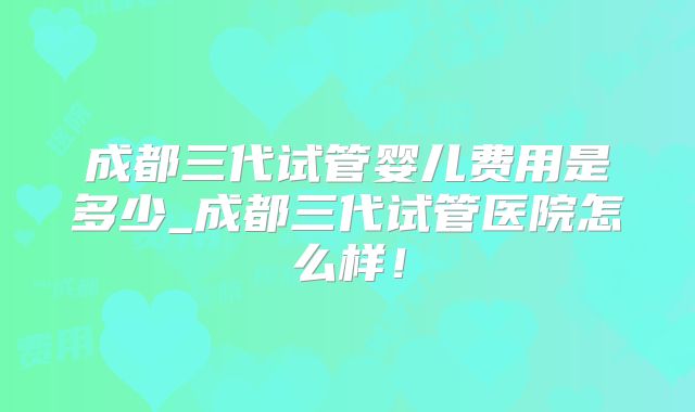 成都三代试管婴儿费用是多少_成都三代试管医院怎么样！