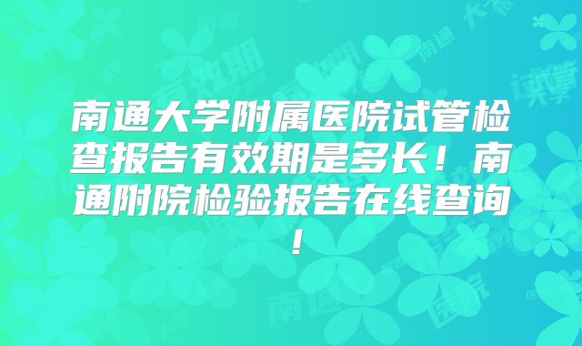 南通大学附属医院试管检查报告有效期是多长!南通附院检验报告在线查询!