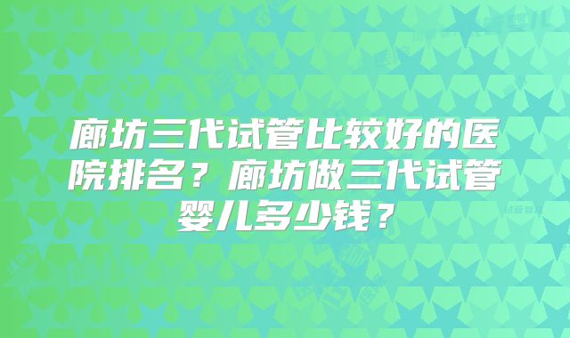 廊坊三代试管比较好的医院排名？廊坊做三代试管婴儿多少钱？