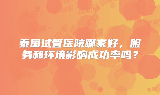 泰国试管医院哪家好，服务和环境影响成功率吗？