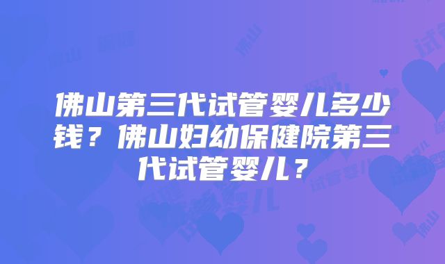 佛山第三代试管婴儿多少钱？佛山妇幼保健院第三代试管婴儿？