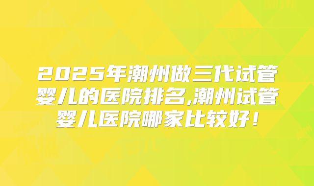 2025年潮州做三代试管婴儿的医院排名,潮州试管婴儿医院哪家比较好！