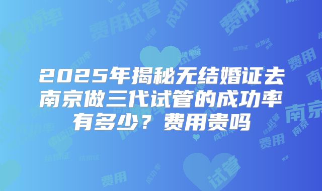 2025年揭秘无结婚证去南京做三代试管的成功率有多少？费用贵吗