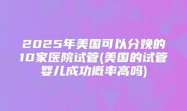 2025年美国可以分娩的10家医院试管(美国的试管婴儿成功概率高吗)
