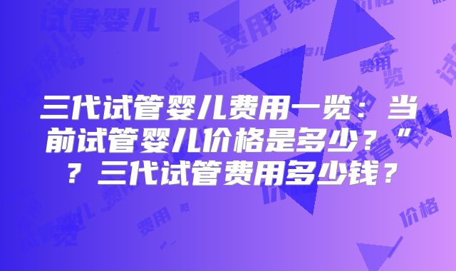 三代试管婴儿费用一览:当前试管婴儿价格是多少?”?三代试管费用多少钱?