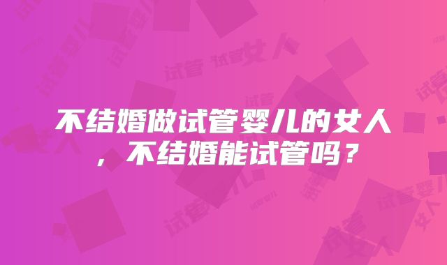 不结婚做试管婴儿的女人，不结婚能试管吗？