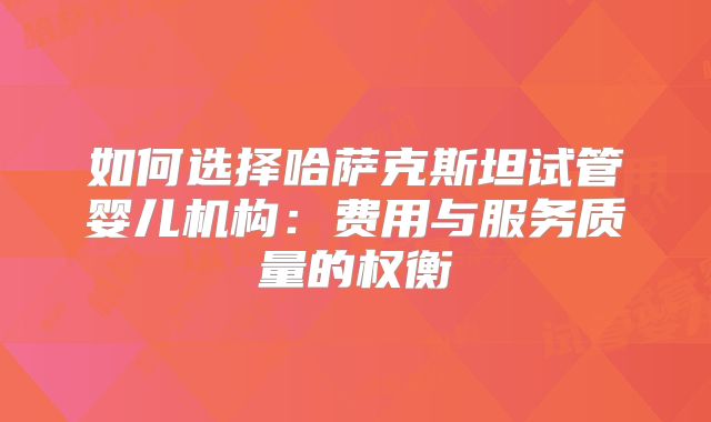 如何选择哈萨克斯坦试管婴儿机构：费用与服务质量的权衡