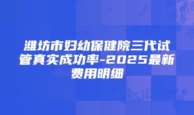 潍坊市妇幼保健院三代试管真实成功率-2025最新费用明细