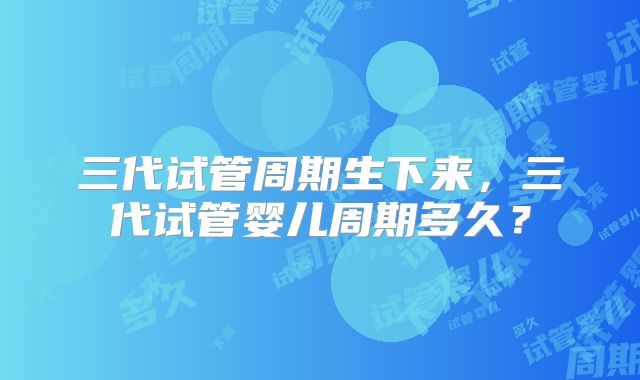 三代试管周期生下来，三代试管婴儿周期多久？