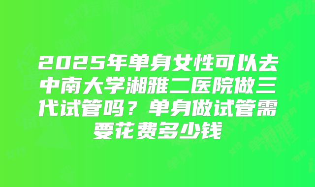 2025年单身女性可以去中南大学湘雅二医院做三代试管吗？单身做试管需要花费多少钱