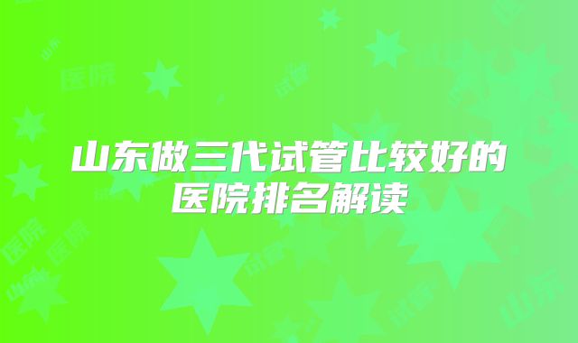 山东做三代试管比较好的医院排名解读