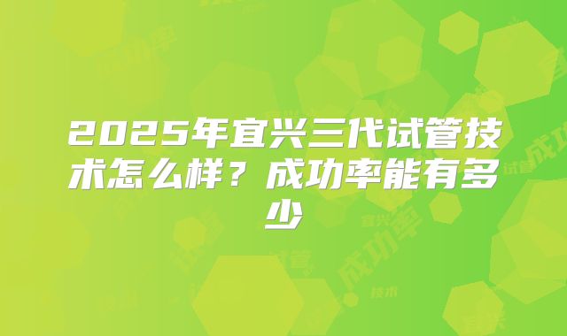 2025年宜兴三代试管技术怎么样？成功率能有多少