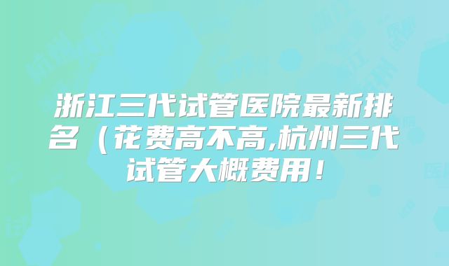 浙江三代试管医院最新排名（花费高不高,杭州三代试管大概费用！