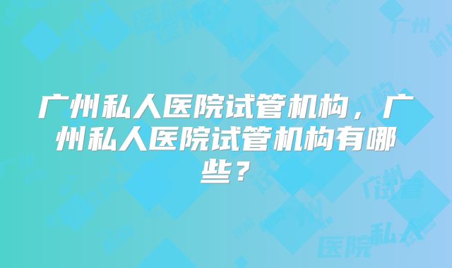 广州私人医院试管机构，广州私人医院试管机构有哪些？