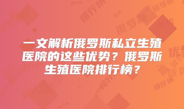 一文解析俄罗斯私立生殖医院的这些优势？俄罗斯生殖医院排行榜？
