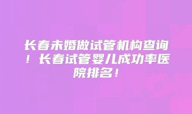 长春未婚做试管机构查询！长春试管婴儿成功率医院排名！