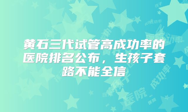 黄石三代试管高成功率的医院排名公布，生孩子套路不能全信