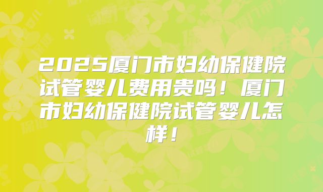 2025厦门市妇幼保健院试管婴儿费用贵吗！厦门市妇幼保健院试管婴儿怎样！