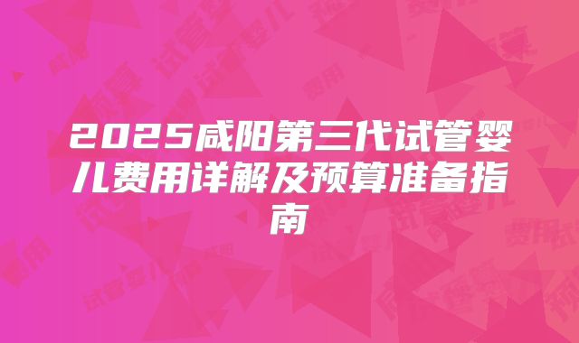 2025咸阳第三代试管婴儿费用详解及预算准备指南