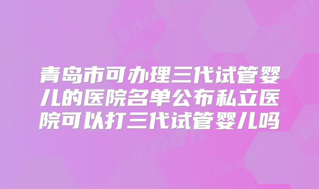 青岛市可办理三代试管婴儿的医院名单公布私立医院可以打三代试管婴儿吗