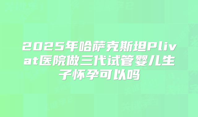 2025年哈萨克斯坦Plivat医院做三代试管婴儿生子怀孕可以吗