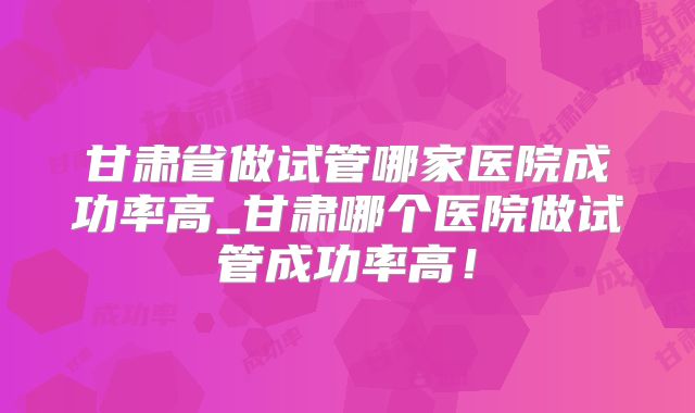 甘肃省做试管哪家医院成功率高_甘肃哪个医院做试管成功率高！
