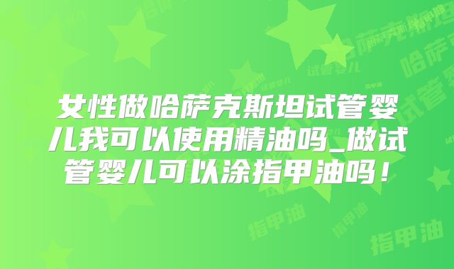 女性做哈萨克斯坦试管婴儿我可以使用精油吗_做试管婴儿可以涂指甲油吗!
