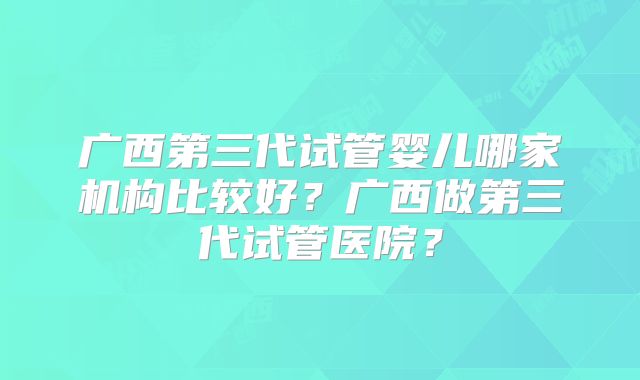 广西第三代试管婴儿哪家机构比较好？广西做第三代试管医院？