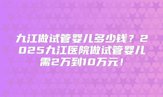 九江做试管婴儿多少钱?2025九江医院做试管婴儿需2万到10万元!