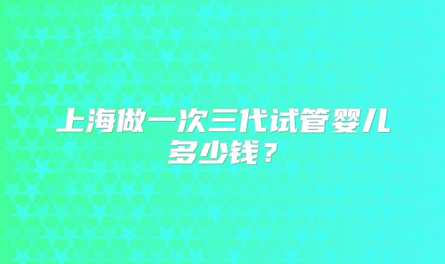 上海做一次三代试管婴儿多少钱？
