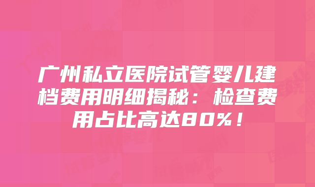 广州私立医院试管婴儿建档费用明细揭秘：检查费用占比高达80%！