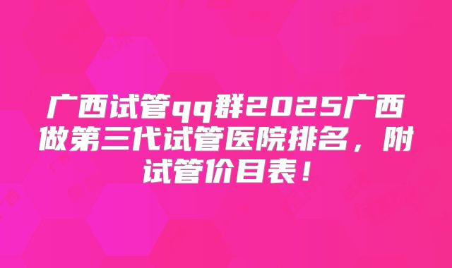 广西试管qq群2025广西做第三代试管医院排名,附试管价目表!