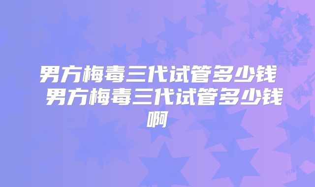 男方梅毒三代试管多少钱 男方梅毒三代试管多少钱啊